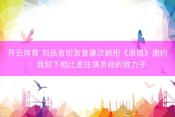 开云体育 刘品言坦言曾屡次婉拒《浪姐》邀约：我刻下相比思往演员标的致力于