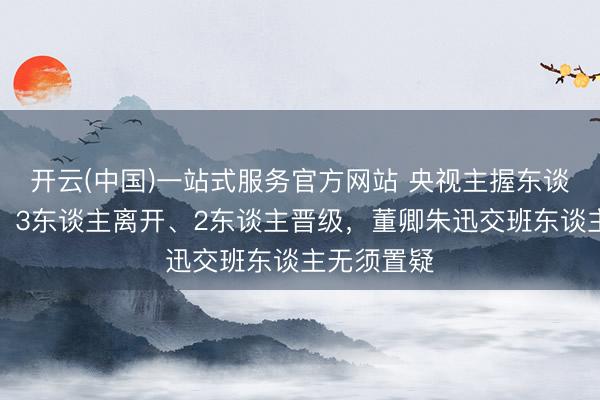 开云(中国)一站式服务官方网站 央视主握东谈主大洗牌！3东谈主离开、2东谈主晋级，董卿朱迅交班东谈主无须置疑