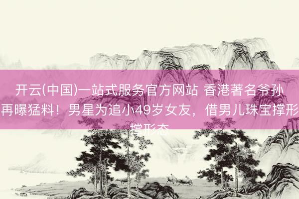 开云(中国)一站式服务官方网站 香港著名爷孙恋再曝猛料！男星为追小49岁女友，借男儿珠宝撑形态