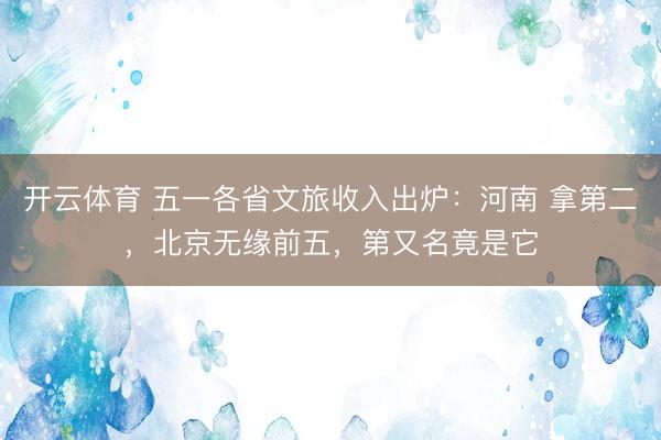 开云体育 五一各省文旅收入出炉：河南 拿第二，北京无缘前五，第又名竟是它