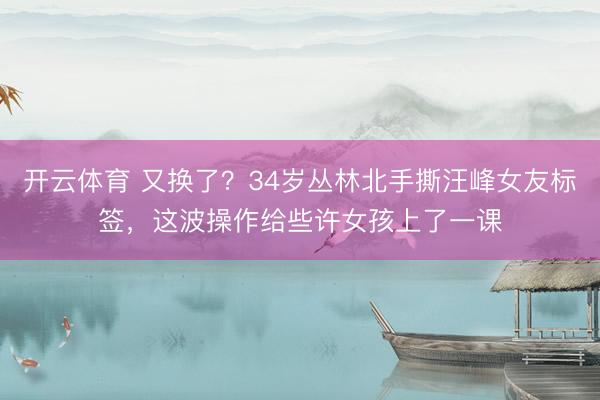 开云体育 又换了？34岁丛林北手撕汪峰女友标签，这波操作给些许女孩上了一课
