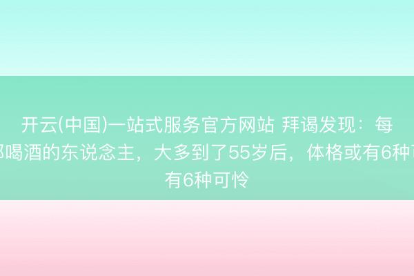开云(中国)一站式服务官方网站 拜谒发现：每天都喝酒的东说念主，大多到了55岁后，体格或有6种可怜
