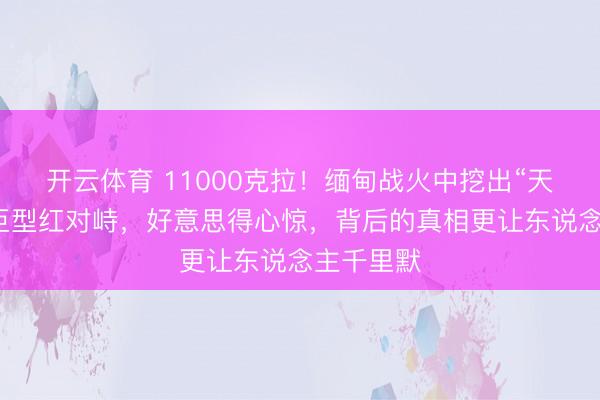 开云体育 11000克拉！缅甸战火中挖出“天下第二”巨型红对峙，好意思得心惊，背后的真相更让东说念主千里默