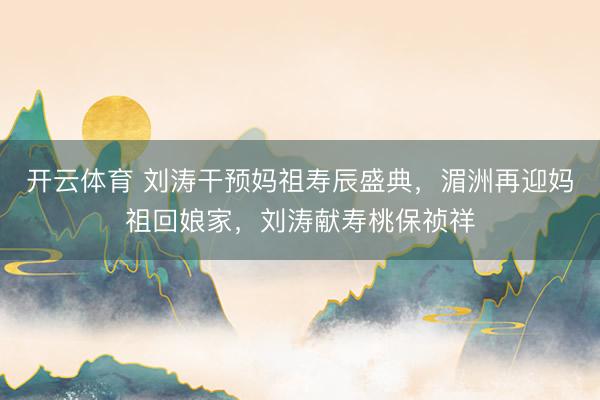 开云体育 刘涛干预妈祖寿辰盛典，湄洲再迎妈祖回娘家，刘涛献寿桃保祯祥