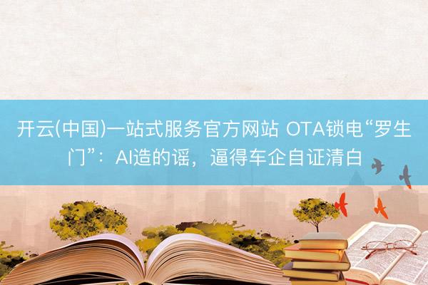 开云(中国)一站式服务官方网站 OTA锁电“罗生门”：AI造的谣，逼得车企自证清白