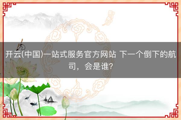 开云(中国)一站式服务官方网站 下一个倒下的航司,会是谁?
