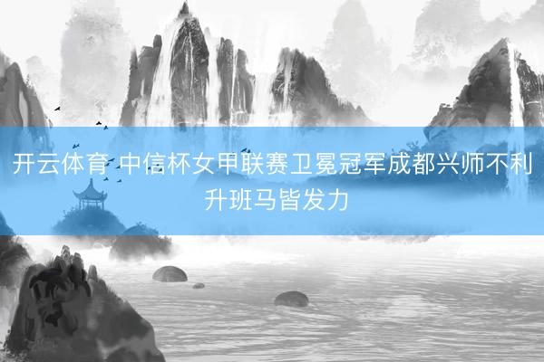 开云体育 中信杯女甲联赛卫冕冠军成都兴师不利 升班马皆发力