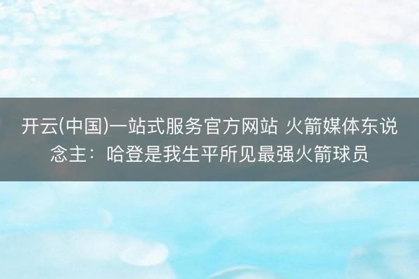 开云(中国)一站式服务官方网站 火箭媒体东说念主：哈登是我生平所见最强火箭球员