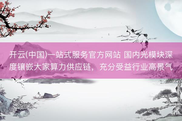 开云(中国)一站式服务官方网站 国内光模块深度镶嵌大家算力供应链，充分受益行业高景气