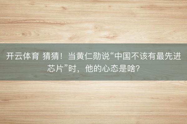 开云体育 猜猜！当黄仁勋说“中国不该有最先进芯片”时，他的心态是啥？
