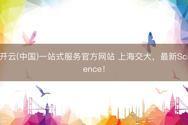 开云(中国)一站式服务官方网站 上海交大，最新Science！