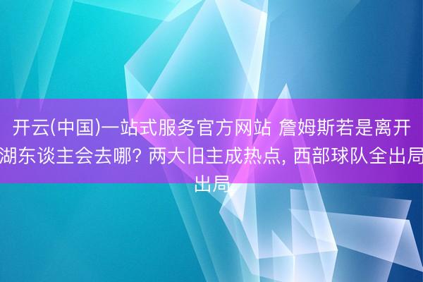 开云(中国)一站式服务官方网站 詹姆斯若是离开湖东谈主会去哪? 两大旧主成热点， 西部球队全出局