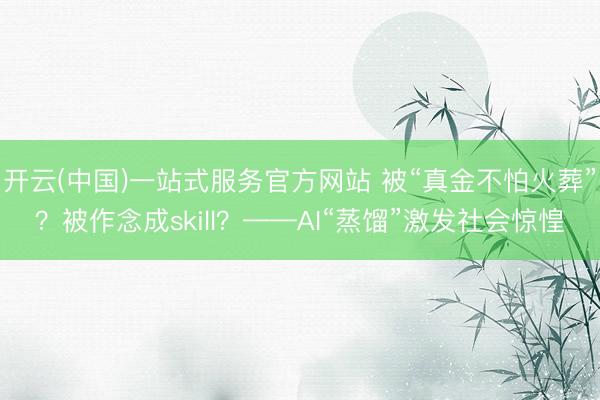 开云(中国)一站式服务官方网站 被“真金不怕火葬”？被作念成skill？——AI“蒸馏”激发社会惊惶