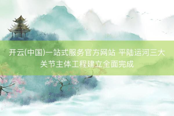 开云(中国)一站式服务官方网站 平陆运河三大关节主体工程建立全面完成