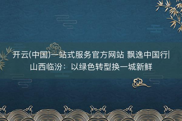 开云(中国)一站式服务官方网站 飘逸中国行|山西临汾：以绿色转型换一城新鲜