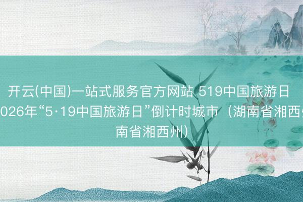 开云(中国)一站式服务官方网站 519中国旅游日 | 2026年“5·19中国旅游日”倒计时城市（湖南省湘西州）