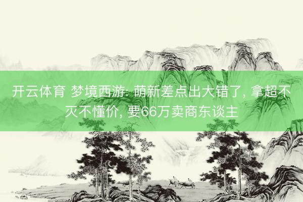 开云体育 梦境西游: 萌新差点出大错了， 拿超不灭不懂价， 要66万卖商东谈主