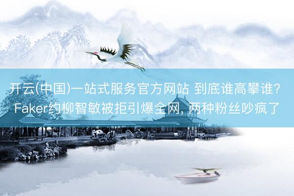 开云(中国)一站式服务官方网站 到底谁高攀谁? Faker约柳智敏被拒引爆全网， 两种粉丝吵疯了