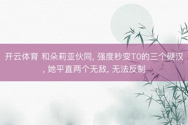 开云体育 和朵莉亚伙同， 强度秒变T0的三个硬汉， 她平直两个无敌， 无法反制