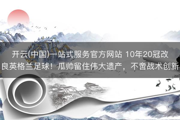 开云(中国)一站式服务官方网站 10年20冠改良英格兰足球！瓜帅留住伟大遗产，不啻战术创新