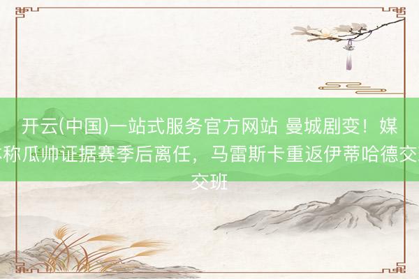 开云(中国)一站式服务官方网站 曼城剧变！媒体称瓜帅证据赛季后离任，马雷斯卡重返伊蒂哈德交班