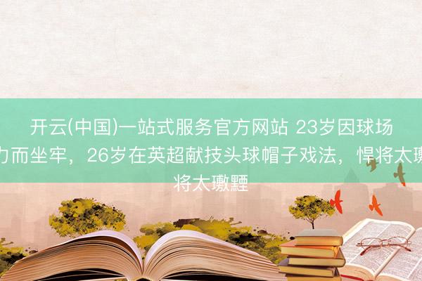 开云(中国)一站式服务官方网站 23岁因球场暴力而坐牢，26岁在英超献技头球帽子戏法，悍将太璷黫