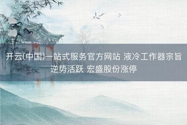 开云(中国)一站式服务官方网站 液冷工作器宗旨逆势活跃 宏盛股份涨停