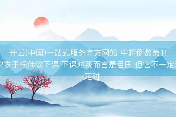 开云(中国)一站式服务官方网站 中超倒数第1!52岁于根伟谈下课:下课对我而言是目田 但它不一定对