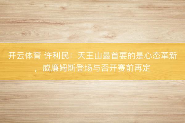 开云体育 许利民：天王山最首要的是心态革新，威廉姆斯登场与否开赛前再定