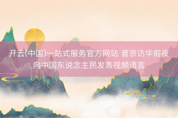 开云(中国)一站式服务官方网站 普京访华前夜向中国东说念主民发表视频语言