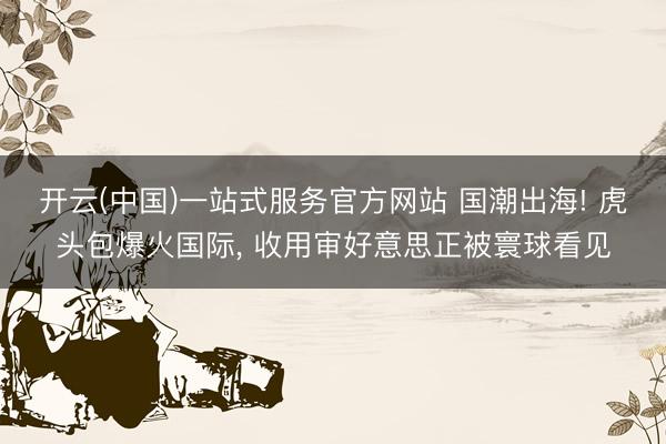 开云(中国)一站式服务官方网站 国潮出海! 虎头包爆火国际， 收用审好意思正被寰球看见