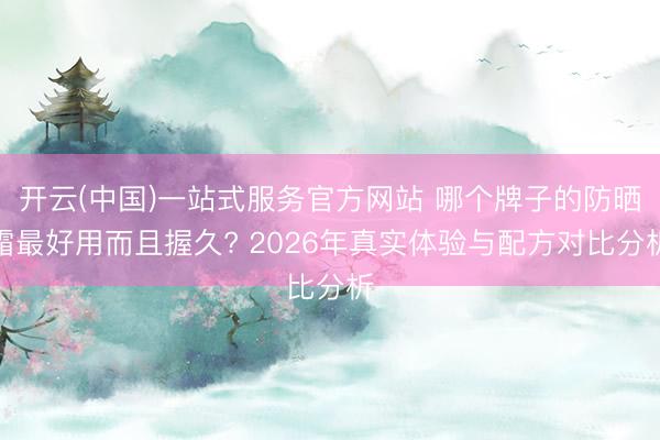 开云(中国)一站式服务官方网站 哪个牌子的防晒霜最好用而且握久? 2026年真实体验与配方对比分析