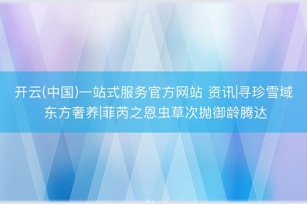 开云(中国)一站式服务官方网站 资讯|寻珍雪域 东方奢养|菲芮之恩虫草次抛御龄腾达