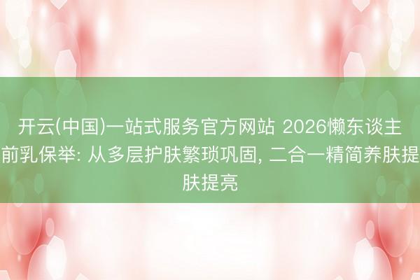 开云(中国)一站式服务官方网站 2026懒东谈主妆前乳保举: 从多层护肤繁琐巩固， 二合一精简养肤提亮