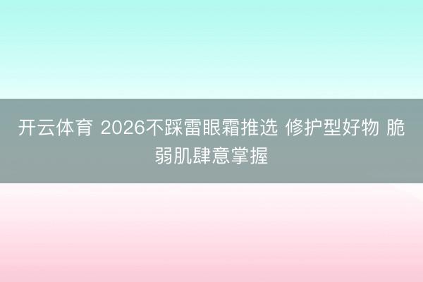 开云体育 2026不踩雷眼霜推选 修护型好物 脆弱肌肆意掌握