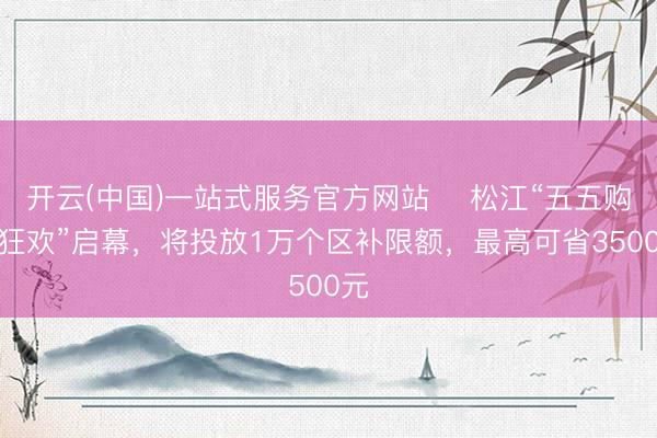 开云(中国)一站式服务官方网站 ​松江“五五购车狂欢”启幕，将投放1万个区补限额，最高可省3500元