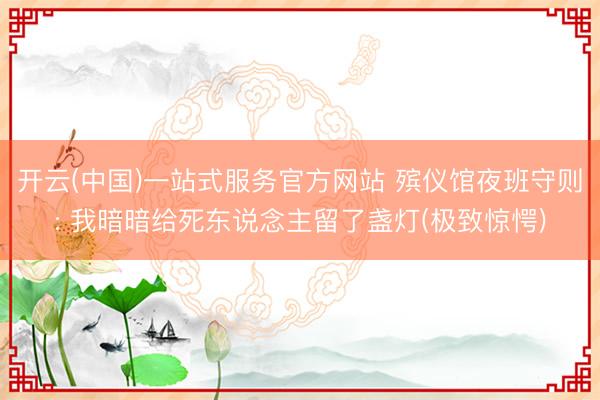 开云(中国)一站式服务官方网站 殡仪馆夜班守则: 我暗暗给死东说念主留了盏灯(极致惊愕)