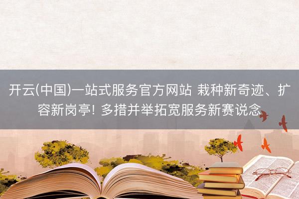 开云(中国)一站式服务官方网站 栽种新奇迹、扩容新岗亭! 多措并举拓宽服务新赛说念