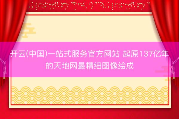 开云(中国)一站式服务官方网站 起原137亿年的天地网最精细图像绘成