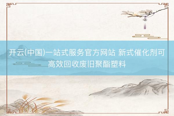 开云(中国)一站式服务官方网站 新式催化剂可高效回收废旧聚酯塑料