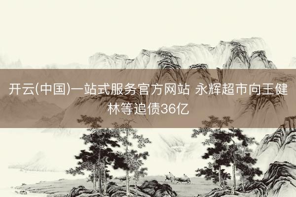 开云(中国)一站式服务官方网站 永辉超市向王健林等追债36亿