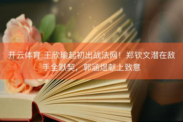 开云体育 王欣瑜起初出战法网！郑钦文潜在敌手全默契，郭涵煜献上致意