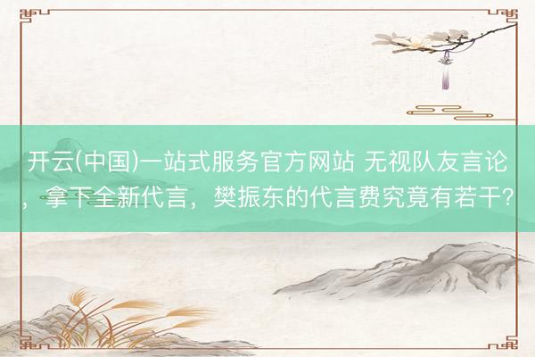 开云(中国)一站式服务官方网站 无视队友言论，拿下全新代言，樊振东的代言费究竟有若干？