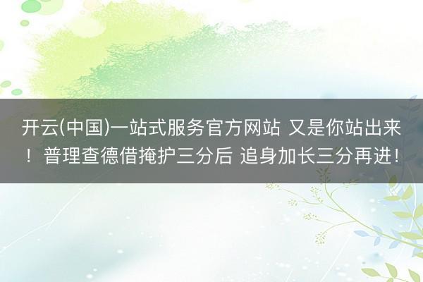 开云(中国)一站式服务官方网站 又是你站出来！普理查德借掩护三分后 追身加长三分再进！