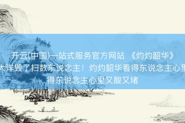 开云(中国)一站式服务官方网站 《灼灼韶华》：200 万大洋毁了扫数东说念主！灼灼韶华看得东说念主心里又酸又堵