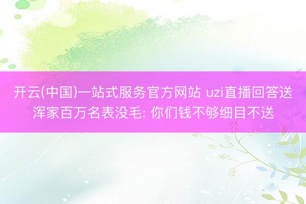 开云(中国)一站式服务官方网站 uzi直播回答送浑家百万名表没毛: 你们钱不够细目不送