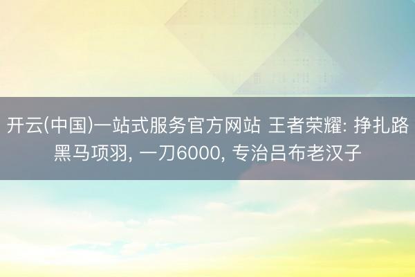 开云(中国)一站式服务官方网站 王者荣耀: 挣扎路黑马项羽， 一刀6000， 专治吕布老汉子