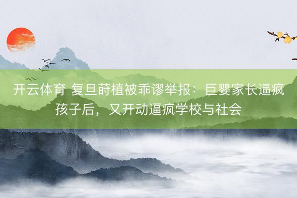 开云体育 复旦莳植被乖谬举报：巨婴家长逼疯孩子后，又开动逼疯学校与社会