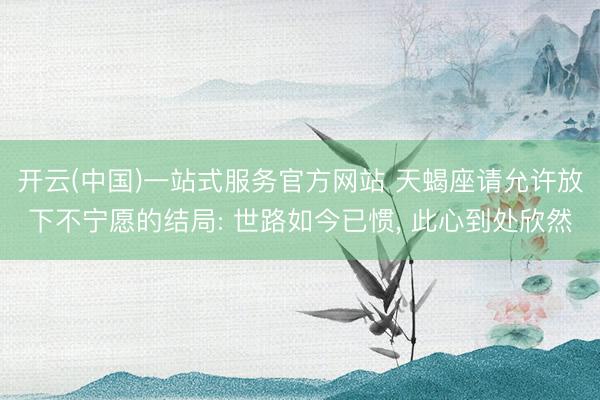 开云(中国)一站式服务官方网站 天蝎座请允许放下不宁愿的结局: 世路如今已惯， 此心到处欣然