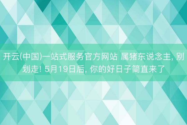 开云(中国)一站式服务官方网站 属猪东说念主， 别划走! 5月19日后， 你的好日子简直来了